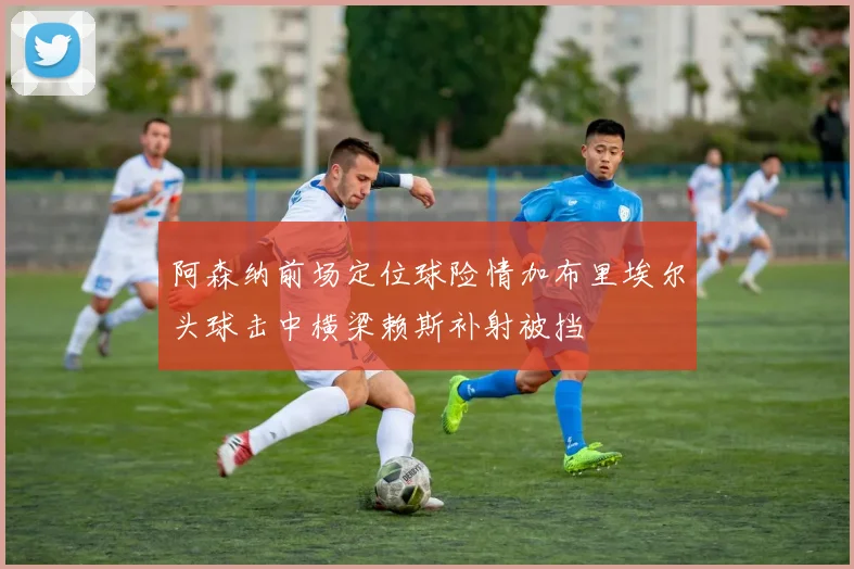 阿森纳前场定位球险情加布里埃尔头球击中横梁赖斯补射被挡