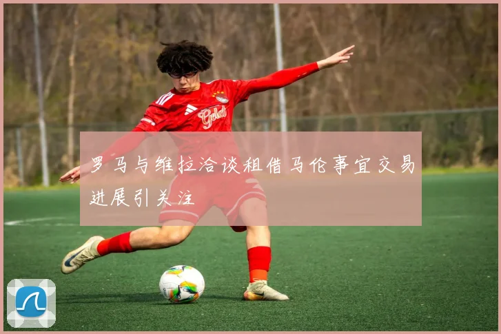 罗马与维拉洽谈租借马伦事宜交易进展引关注