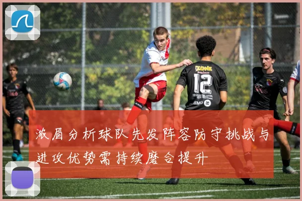 浓眉分析球队先发阵容防守挑战与进攻优势需持续磨合提升