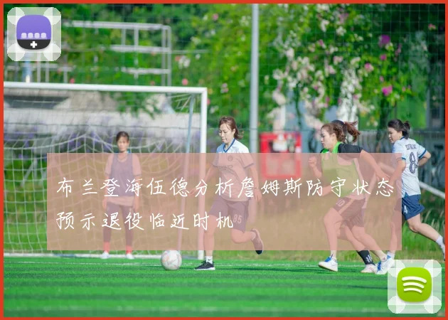 布兰登海伍德分析詹姆斯防守状态预示退役临近时机