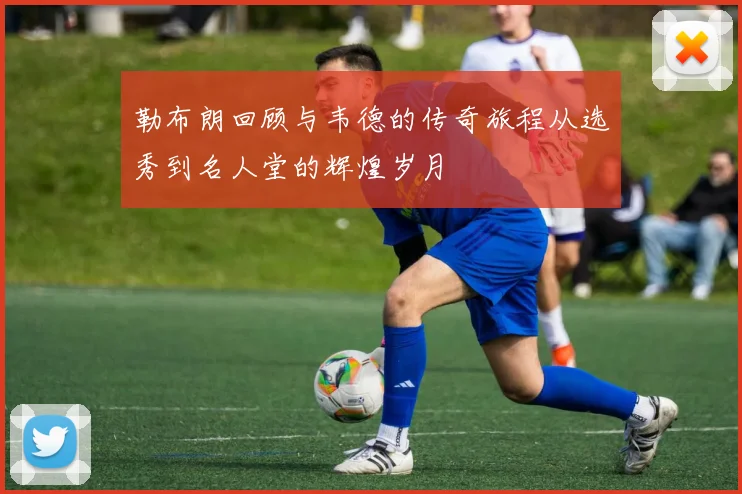 勒布朗回顾与韦德的传奇旅程从选秀到名人堂的辉煌岁月
