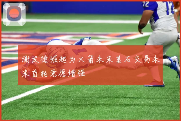 谢泼德崛起为火箭未来基石交易未来首轮意愿增强