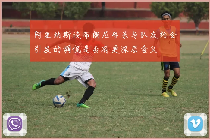 阿里纳斯谈布朗尼母亲与队友约会引发的调侃是否有更深层含义