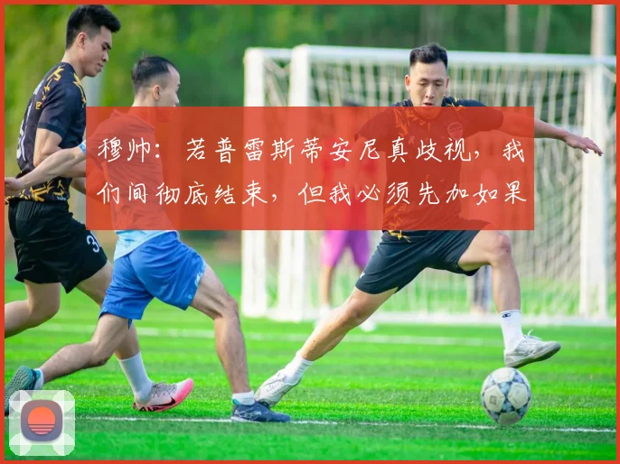 穆帅：若普雷斯蒂安尼真歧视，我们间彻底结束，但我必须先加如果