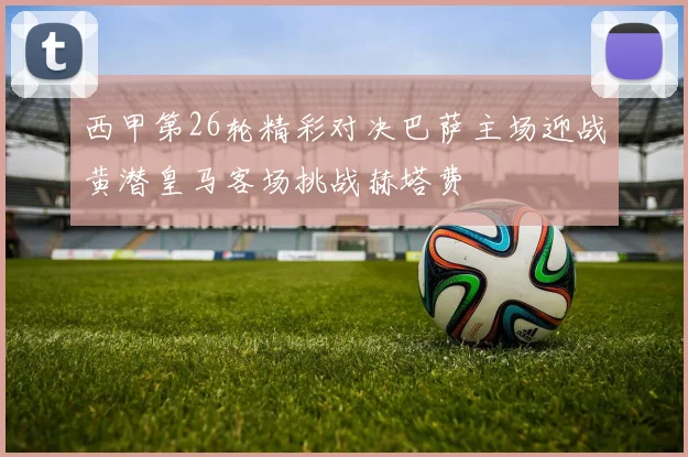 西甲第26轮精彩对决巴萨主场迎战黄潜皇马客场挑战赫塔费
