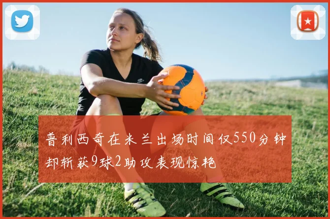 普利西奇在米兰出场时间仅550分钟却斩获9球2助攻表现惊艳