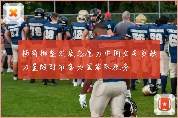 杨莉娜坚定表态愿为中国女足贡献力量随时准备为国家队服务