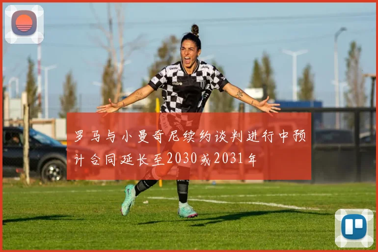 罗马与小曼奇尼续约谈判进行中预计合同延长至2030或2031年