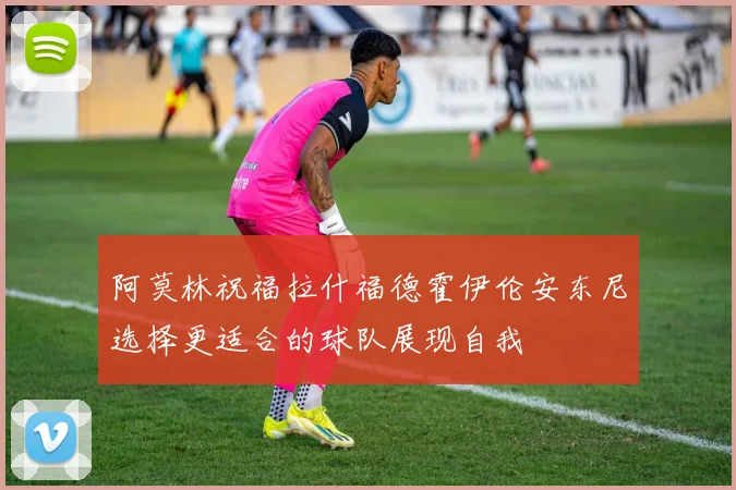 阿莫林祝福拉什福德霍伊伦安东尼选择更适合的球队展现自我